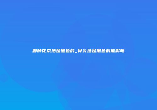 哪种花茶汤是黑色的_骨头汤是黑色的能喝吗
