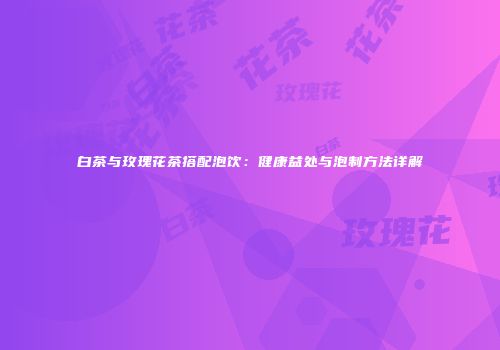白茶与玫瑰花茶搭配泡饮：健康益处与泡制方法详解
