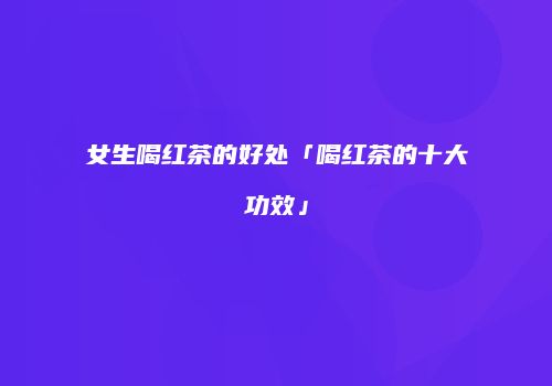 女生喝红茶的好处「喝红茶的十大功效」