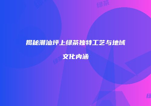 揭秘潮汕坪上绿茶独特工艺与地域文化内涵