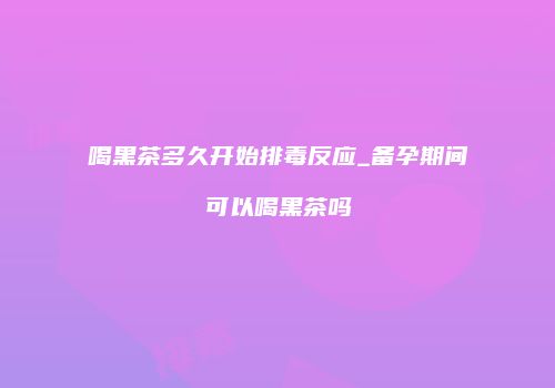 喝黑茶多久开始排毒反应_备孕期间可以喝黑茶吗