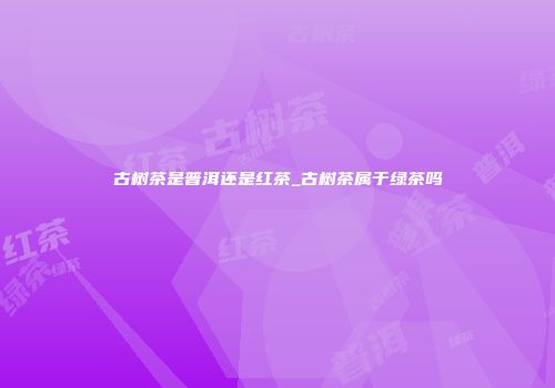 古树茶是普洱还是红茶_古树茶属于绿茶吗