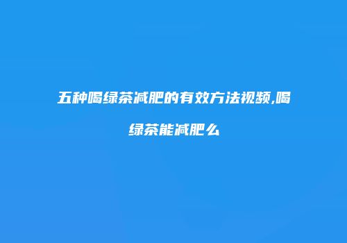 五种喝绿茶减肥的有效方法视频,喝绿茶能减肥么