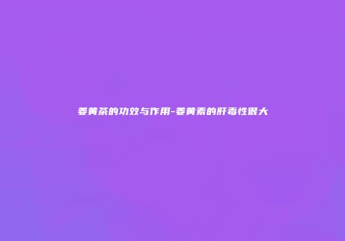 姜黄茶的功效与作用-姜黄素的肝毒性很大