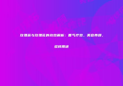 玫瑰茶与玫瑰花的功效解析：香气疗效，美容养颜，多样用途