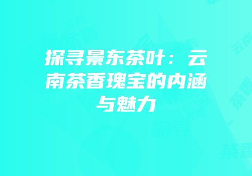 探寻景东茶叶：云南茶香瑰宝的内涵与魅力