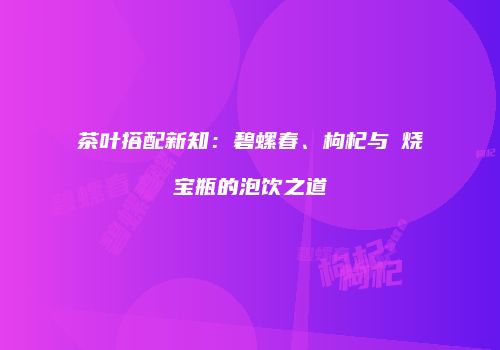 茶叶搭配新知：碧螺春、枸杞与萩烧宝瓶的泡饮之道