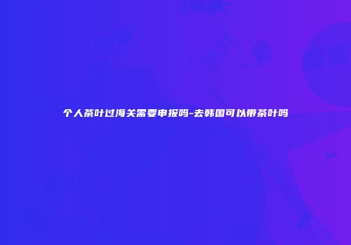 个人茶叶过海关需要申报吗-去韩国可以带茶叶吗
