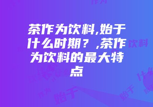 茶作为饮料,始于什么时期？,茶作为饮料的最大特点