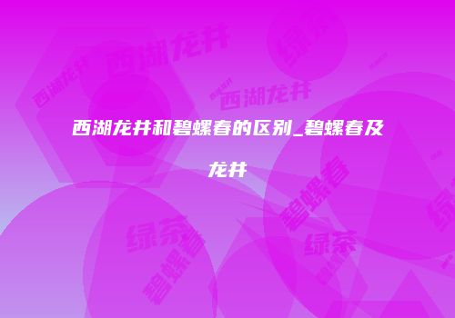 西湖龙井和碧螺春的区别_碧螺春及龙井