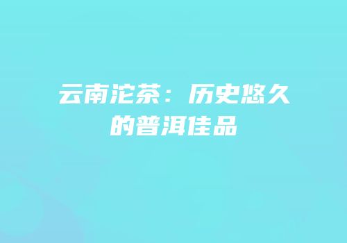 云南沱茶：历史悠久的普洱佳品