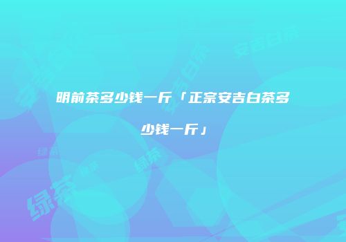 明前茶多少钱一斤「正宗安吉白茶多少钱一斤」