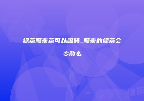 绿茶隔夜茶可以喝吗_隔夜的绿茶会变酸么