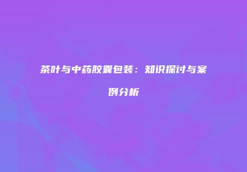 茶叶与中药胶囊包装：知识探讨与案例分析