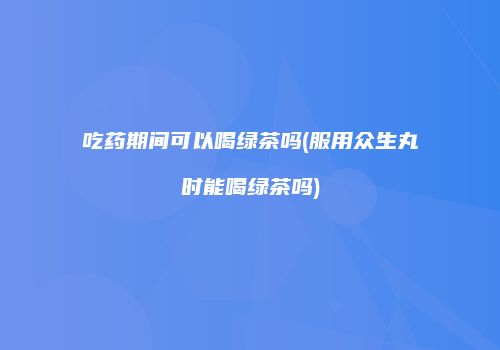 吃药期间可以喝绿茶吗(服用众生丸时能喝绿茶吗)