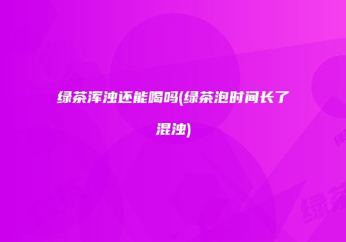 绿茶浑浊还能喝吗(绿茶泡时间长了混浊)