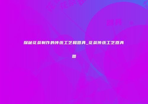 探秘花茶制作的传统工艺和器具_花茶传统工艺器具图
