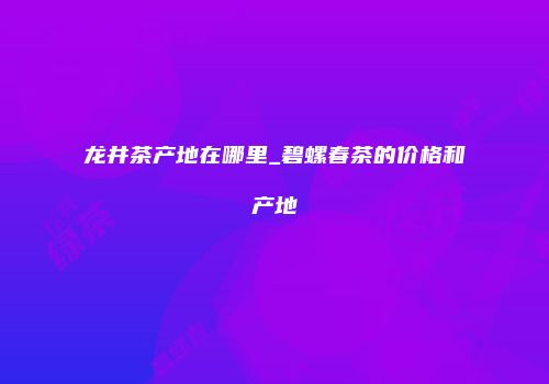 龙井茶产地在哪里_碧螺春茶的价格和产地