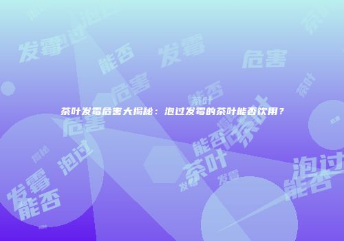 茶叶发霉危害大揭秘：泡过发霉的茶叶能否饮用？