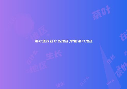 茶叶生长在什么地区,中国茶叶地区