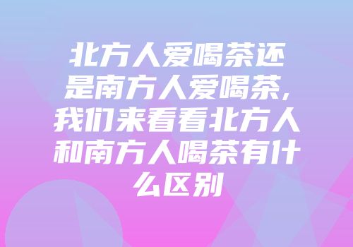 北方人爱喝茶还是南方人爱喝茶,我们来看看北方人和南方人喝茶有什么区别