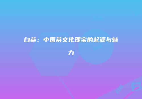 白茶：中国茶文化瑰宝的起源与魅力