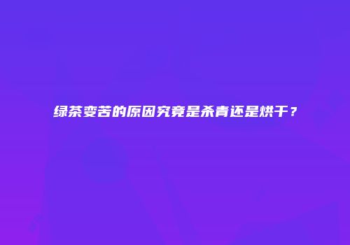 绿茶变苦的原因究竟是杀青还是烘干？