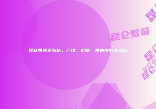昆仑雪菊全解析：产地、价格、真伪辨别及功效