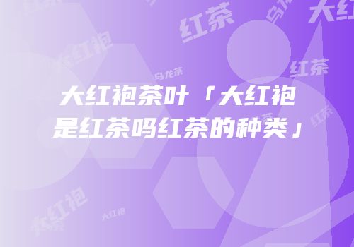 大红袍茶叶「大红袍是红茶吗红茶的种类」
