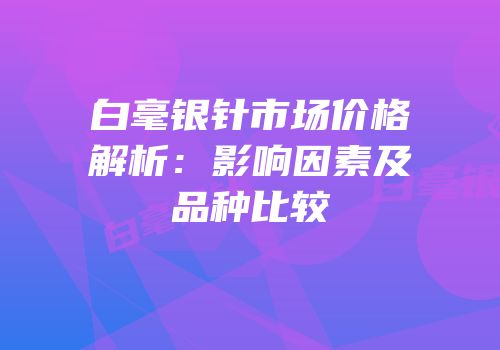 白毫银针市场价格解析：影响因素及品种比较
