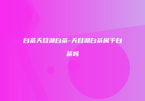 白茶天目湖白茶-天目湖白茶属于白茶吗