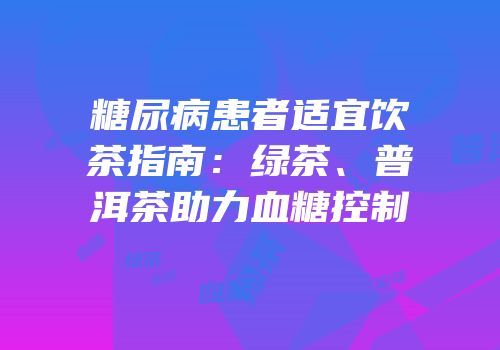 糖尿病患者适宜饮茶指南：绿茶、普洱茶助力血糖控制