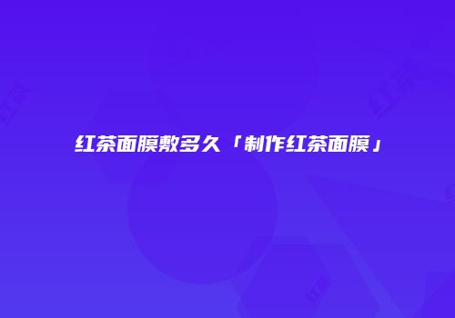 红茶面膜敷多久「制作红茶面膜」