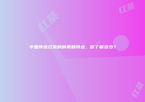 中国传统红茶的种类和特点，你了解多少？