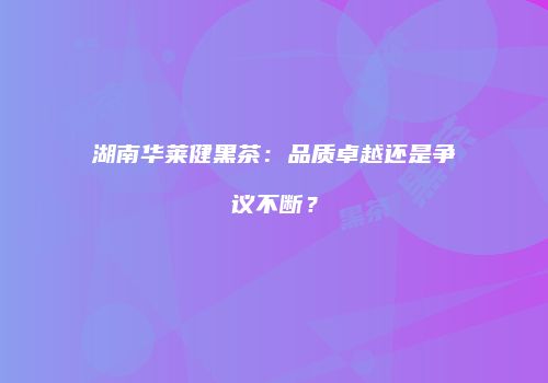 湖南华莱健黑茶：品质卓越还是争议不断？