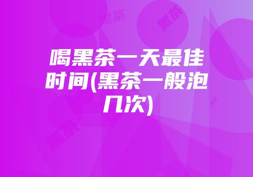 喝黑茶一天最佳时间(黑茶一般泡几次)