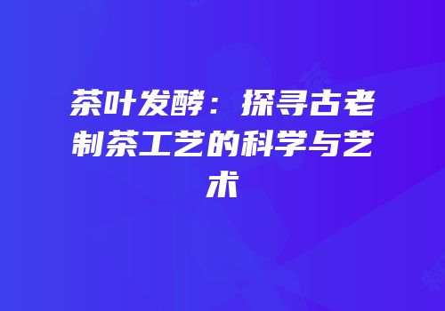 茶叶发酵：探寻古老制茶工艺的科学与艺术