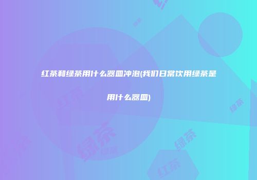 红茶和绿茶用什么器皿冲泡(我们日常饮用绿茶是用什么器皿)