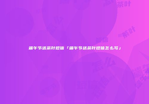 端午节送茶叶短信「端午节送茶叶短信怎么写」