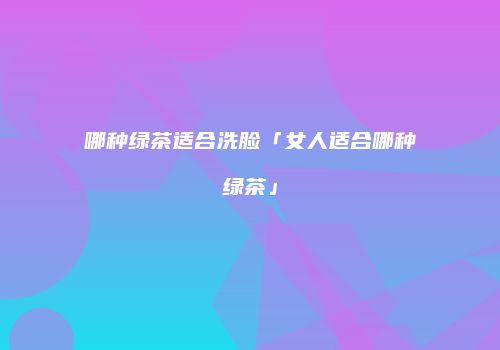 哪种绿茶适合洗脸「女人适合哪种绿茶」