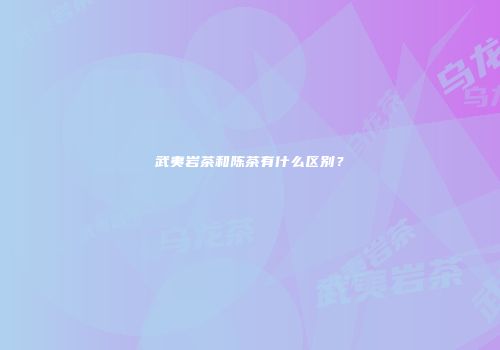 武夷岩茶和陈茶有什么区别？
