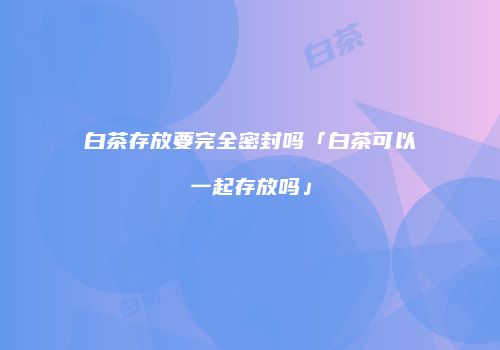 白茶存放要完全密封吗「白茶可以一起存放吗」