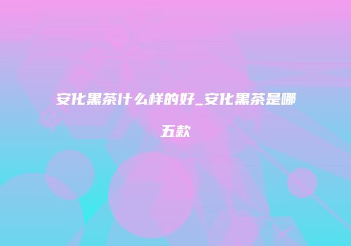 安化黑茶什么样的好_安化黑茶是哪五款