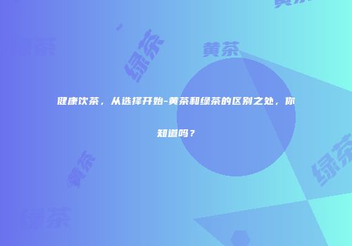 健康饮茶，从选择开始-黄茶和绿茶的区别之处，你知道吗？
