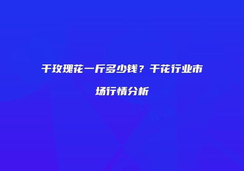 干玫瑰花一斤多少钱？干花行业市场行情分析