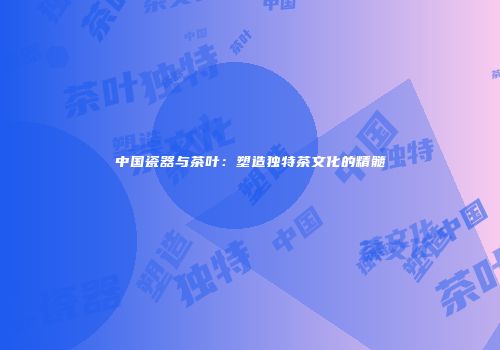 中国瓷器与茶叶：塑造独特茶文化的精髓
