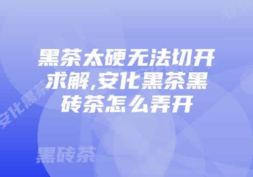 黑茶太硬无法切开求解,安化黑茶黑砖茶怎么弄开