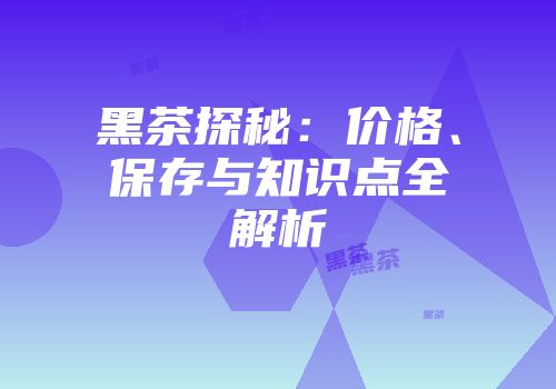 黑茶探秘：价格、保存与知识点全解析