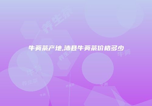 牛蒡茶产地,沛县牛蒡茶价格多少