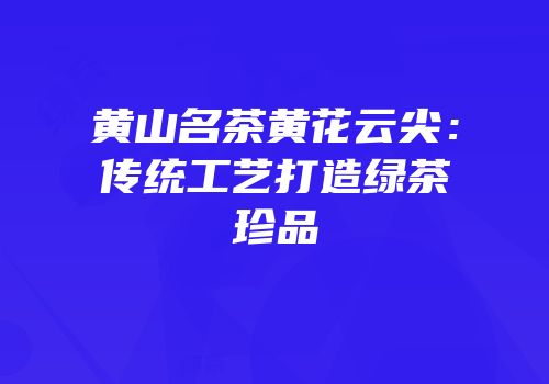 黄山名茶黄花云尖：传统工艺打造绿茶珍品